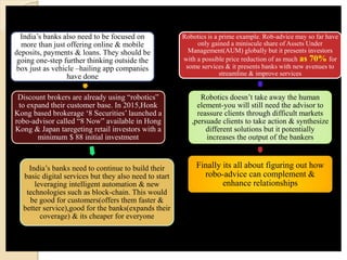 India’s banks also need to be focused on
more than just offering online & mobile
deposits, payments & loans. They should be
going one-step further thinking outside the
box just as vehicle –hailing app companies
have done
Discount brokers are already using “robotics”
to expand their customer base. In 2015,Honk
Kong based brokerage ‘8 Securities’ launched a
robo-advisor called “8 Now” available in Hong
Kong & Japan taregeting retail investors with a
minimum $ 88 initial investment
India’s banks need to continue to build their
basic digital services but they also need to start
leveraging intelligent automation & new
technologies such as block-chain. This would
be good for customers(offers them faster &
better service),good for the banks(expands their
coverage) & its cheaper for everyone
Robotics is a prime example. Rob-advice may so far have
only gained a miniscule share of Assets Under
Management(AUM) globally but it presents investors
with a possible price reduction of as much as 70% for
some services & it presents banks with new avenues to
streamline & improve services
Robotics doesn’t take away the human
element-you will still need the advisor to
reassure clients through difficult markets
,persuade clients to take action & synthesize
different solutions but it potentially
increases the output of the bankers
Finally its all about figuring out how
robo-advice can complement &
enhance relationships
 