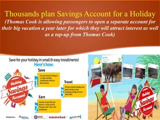 Thousands plan Savings Account for a Holiday
(Thomas Cook is allowing passengers to open a separate account for
their big vacation a year later for which they will attract interest as well
as a top-up from Thomas Cook)
 