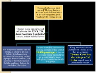 Thousands of people have
opened “Holiday Savings
Account” with different banks
in the last one year to go on
vacation with Thomas Cook
Not everyone is able to fork out
money at a time to go on a
holiday & is becoming a
necessity for increasing number
of people. Hence Thomas Cook
came up with inflation-proof
holiday packages that can be
used after 13 months
Thomas Cook has succeeded in
opening accounts with a total of
18,000 passengers. The no.
of accounts would be smaller as
an account usually means
multiple travelers of one family
or a group
If any banks are keen to
partner with Thomas Cook,
they are welcome.
Thomas Cook has
also set-up a Call
Centre to push sales &
promote the concept
Thomas Cook has partnered
with banks like ICICI, SBI,
Kotak Mahindra & IndusInd
Bank to attract holiday lovers
 