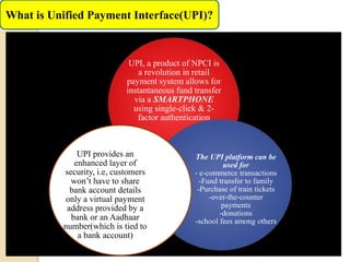 What is Unified Payment Interface(UPI)?
UPI, a product of NPCI is
a revolution in retail
payment system allows for
instantaneous fund transfer
via a SMARTPHONE
using single-click & 2-
factor authentication
The UPI platform can be
used for
- e-commerce transactions
-Fund transfer to family
-Purchase of train tickets
-over-the-counter
payments
-donations
-school fees among others
UPI provides an
enhanced layer of
security, i.e, customers
won’t have to share
bank account details
only a virtual payment
address provided by a
bank or an Aadhaar
number(which is tied to
a bank account)
 