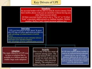 Key Drivers of UPI
Simplicity
An account holder will be able to send & receive money from
their mobile phone with just an identifier without having any
other bank/account details
All that a account holder need to do is “Pay to” or “Collect
from” a payment address(such as Aadhaar number, Mobile
number, RuPay Card, virtual payment address etc)
Adoption
The main objective of UPI was
to have a solution that is
scalable to a billion users &
enable large scale adoption
Security
This is one of the key areas of
concern among users. The
concept behind UPI is not to
reveal too much data like
banking or other personal
details. The solution is 1-
click 2-Factor authentication
Cost
In UPI since mobile phone number is
used as an authentication(credential
capture) device, use of virtual
payment addresses & use of third
party portable authentication schemes
such as Aadhaar should allow bank’s
cost to be driven down
Innovation
UPI is an innovation on both ‘payee’ & payer
side.UPI App will allow application providers to;
-take advantage of enhancements in mobile
devices
-integrated payments on new consumer devices
-innovative user interface features
-take advantage of newer authentication services
 