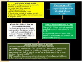 Objectives of introducing UPI
1.to facilitate next generation online immediate
payments leveraging trends such as;
-increasing smart phone adoption
-Indian language interface
-universal access to internet & data
2.The payments can be both sender & receiver
initiated & will be carried out in a secure, convenient
& integrated fashion
Who can use UPI?
Anyone with a mobile
phone & a bank
account
How is UPI different from the
existing payment system?
In the present system, in order to
make any txns the account holder’s
bank bank account details are
required but in case of UPI all one
needs is a virtual address which is
unique to you
What is the level of security in UPI?
Single Click 2-Fctor authentication(with
one click the txn is authenticated at two
levels)
User just needs a mobile phone with a
mobile PIN called MPIN & a virtual ID
offered by the provider
Is virtual address unique to the user?
Virtual address offered by the provider need not be permanent.
For instance: a provider may offer “one-time use” addresses or “amount/time
limited” addresses to customers. In addition, innovative usage of virtual
addresses such as “limit to specific payees”(ex: a virtual address that is white
listed only for txn from IRCTC)
-PSP’s can allow their customers to create any no. of virtual payment addresses
& allow attaching various authorization rules to them
 