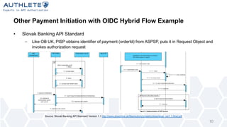 Other Payment Initiation with OIDC Hybrid Flow Example
• Slovak Banking API Standard
– Like OB UK, PISP obtains identifier of payment (orderId) from ASPSP, puts it in Request Object and
invokes authorization request
10
Source: Slovak Banking API Standard Version 1.1 http://www.sbaonline.sk/files/subory/projekty/sbas/sbas_ver1.1-final.pdf
 