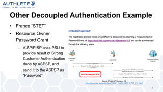 Other Decoupled Authentication Example
• France “STET”
• Resource Owner
Password Grant
– AISP/PISP asks PSU to
provide result of Strong
Customer Authentication
done by ASPSP, and
send it to the ASPSP as
“Password”
18
Source: PolishAPI Verison 2.0
https://www.stet.eu/assets/files/PSD2/1_3/API_DSP2_STET_V1_3.pdf
 