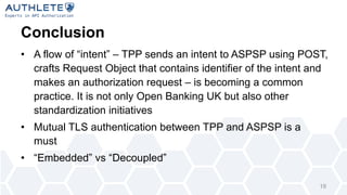 Conclusion
• A flow of “intent” – TPP sends an intent to ASPSP using POST,
crafts Request Object that contains identifier of the intent and
makes an authorization request – is becoming a common
practice. It is not only Open Banking UK but also other
standardization initiatives
• Mutual TLS authentication between TPP and ASPSP is a
must
• “Embedded” vs “Decoupled”
19
 