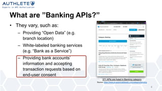 What are ”Banking APIs?”
• They vary, such as:
– Providing “Open Data” (e.g.
branch location)
– White-labeled banking services
(e.g. “Bank as a Service”)
– Providing bank accounts’
information and accepting
transaction requests based on
end-user consent
371 APIs are listed in Banking category
Source: https://www.programmableweb.com/category/banking
4
 
