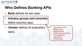 Who Defines Banking APIs
• Bank defines its own spec
• Industry groups and consortia
define common spec
• (Vendor defines its proprietary
spec)
6
• Open Banking UK
• Berlin Group
NextGenPSD2
• Polish Bank Association
• Slovak Banking
Association
• (France Stet)
 
