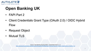 Open Banking UK
• FAPI Part 2
• Client Credentials Grant Type (OAuth 2.0) / OIDC Hybrid
Flow
• Request Object
• Mutual TLS
7
Source: Open Banking Security Profile - Implementer's Draft v1.1.2
https://openbanking.atlassian.net/wiki/spaces/DZ/pages/83919096/Open+Banking+Security+Profile+-+Implementer+s+Draft+v1.1.2
 