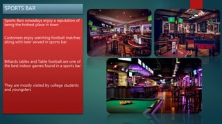 SPORTS BAR
Sports Bars nowadays enjoy a reputation of
being the hottest place in town
Customers enjoy watching football matches
along with beer served in sports bar
Billiards tables and Table football are one of
the best indoor games found in a sports bar
They are mostly visited by college students
and youngsters
 