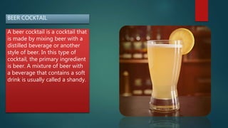 BEER COCKTAIL
A beer cocktail is a cocktail that
is made by mixing beer with a
distilled beverage or another
style of beer. In this type of
cocktail, the primary ingredient
is beer. A mixture of beer with
a beverage that contains a soft
drink is usually called a shandy.
 
