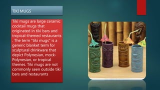 TIKI MUGS
Tiki mugs are large ceramic
cocktail mugs that
originated in tiki bars and
tropical-themed restaurants
. The term "tiki mugs" is a
generic blanket term for
sculptural drinkware that
depict Polynesian, mock-
Polynesian, or tropical
themes. Tiki mugs are not
commonly seen outside tiki
bars and restaurants
 