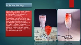 Molecular Mixology
Molecular mixology is the process
of creating cocktails using the
equipment and techniques of
molecular gastronomy.
The earliest example of what we
now call molecular mixology is the
long-established bartending
practice of layering ingredients in
cocktails. However today the
edible chemicals used are sodium
alginate calcium lactate calcium
gluconate and forms a great part
of molecular mixology.
 