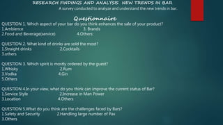 RESEARCH FINDINGS AND ANALYSIS NEW TRENDS IN BAR
A survey conducted to analyze and understand the new trends in bar.
Questionnaire
QUESTION 1. Which aspect of your bar do you think enhances the sale of your product?
1.Ambience 3. Brands
2.Food and Beverage(service) 4.Others:
QUESTION 2. What kind of drinks are sold the most?
1.Straight drinks 2.Cocktails
3.others
QUESTION 3. Which spirit is mostly ordered by the guest?
1.Whisky 2.Rum
3.Vodka 4.Gin
5.Others
QUESTION 4.In your view, what do you think can improve the current status of Bar?
1.Service Style 2.Increase in Man Power
3.Location 4.Others
QUESTION 5.What do you think are the challenges faced by Bars?
1.Safety and Security 2.Handling large number of Pax
3.Others
 