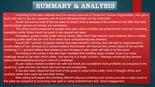 SUMMARY & ANALYSIS
According to the data collected from the various sources of Travel and Tourism Organization, who get in
touch with day to day bar operation and its trend following things can be concluded:
As per the survey most of the bar sales in today’s time is because of the ambience and after that food
and beverage service and brands are considered.
The drinks mostly preferred is straight drink after which cocktails are preferred the most and remaining
population prefer drinks which are good in eye appeal and taste.
Nowadays, guests mostly prefer having whisky after which their second most preferred drink is vodka,
remaining prefer spirit like Gin and Rum which have comparatively less demand.
Around 66.7 percent of people believe that improvement in service style will lead to improvement in
current status of bar, whereas 22.2 percent believe that location will improve the current status of bar and the
remaining 11.1 percent believe that ambience and increase in man power will help to do the same.
According to the survey it has also been revealed that handling large number of pax is a major
challenge faced by bar after which safety and security is a major concern , whereas remaining few percent
believe that competitive pricing is more of a challenge .
As per today’s market condition bar with live bands are considered more profitable as compared to the
sports bar, pool side bar, live band with food bar and cocktail bar.
It has also been observed that most of the guest in today’s time prefer more of straight drinks and
cocktails rather than mock tail and other drinks.
New selling techniques like providing different discount schemes and combos provide a major boost to
the sales as compared to promoting new spirit or using entertainment and direct engagement.
 