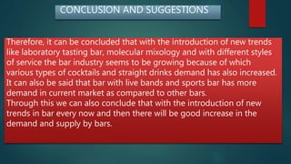 CONCLUSION AND SUGGESTIONS
Therefore, it can be concluded that with the introduction of new trends
like laboratory tasting bar, molecular mixology and with different styles
of service the bar industry seems to be growing because of which
various types of cocktails and straight drinks demand has also increased.
It can also be said that bar with live bands and sports bar has more
demand in current market as compared to other bars.
Through this we can also conclude that with the introduction of new
trends in bar every now and then there will be good increase in the
demand and supply by bars.
 