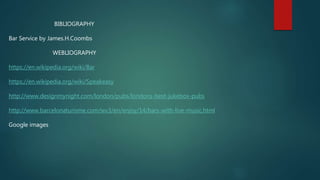 BIBLIOGRAPHY
Bar Service by James.H.Coombs
WEBLIOGRAPHY
https://en.wikipedia.org/wiki/Bar
https://en.wikipedia.org/wiki/Speakeasy
http://www.designmynight.com/london/pubs/londons-best-jukebox-pubs
http://www.barcelonaturisme.com/wv3/en/enjoy/14/bars-with-live-music.html
Google images
 