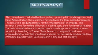 METHODOLOGY
This research was conducted by three students, pursuing BSc. in Management and
Hotel Administration. The researchers have followed the Desk method of research.
This research is conducted largely for the enhancement of knowledge. This
research is done for welfare of human. It is called basic, pure, fundamental research.
The main motivation here is to expand man's knowledge, not to create or invent
something. According to Travers, “Basic Research is designed to add to an
organized body of scientific knowledge and does not necessarily produce results of
immediate practical value.” Such a research is time and cost intensive.
 