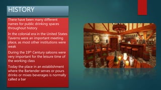 HISTORY
There have been many different
names for public drinking spaces
throughout history
In the colonial era in the United States
Taverns were an important meeting
place, as most other institutions were
weak
During the 19th Century saloons were
very important for the leisure time of
the working class
Today the place in an establishment
where the Bartender serves or pours
drinks or mixes beverages is normally
called a bar
 