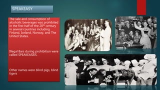 SPEAKEASY
The sale and consumption of
alcoholic beverages was prohibited
in the first half of the 20th century
in several countries including
Finland, Iceland, Norway, and The
United States.
Illegal Bars during prohibition were
called SPEAKEASIES.
Other names were blind pigs, blind
tigers
 