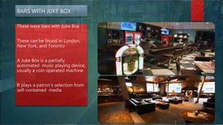 BARS WITH JUKE BOX
These were bars with Juke Box
These can be found in London,
New York, and Toronto
A Juke Box is a partially
automated music playing device,
usually a coin operated machine
It plays a patron’s selection from
self-contained media
 