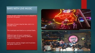 BARS WITH LIVE MUSIC
These are bars where live music is played to
entertain the guest
The type of music may be Jazz, rock, or a
country music
The musicians are hired on a contract basis.
Different type of music is played on
different days of the week by different
singers or musicians
Instruments used by singers and musicians
are guitar, drum e.t.c
 