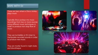 BARS WITH DJ
These are bars where a Disco Jockey
plays music
Typically Disco jockeys mix music
recordings from two or more sources
using different music techniques in
order to produce non-stop flow of
music
They use turntables or DJ mixer to
manipulate recorded sounds in order
to produce new music
They are mostly found in night clubs
and discotheque
 