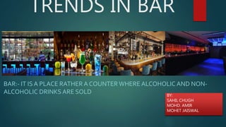 TRENDS IN BAR
BAR:- IT IS A PLACE RATHER A COUNTER WHERE ALCOHOLIC AND NON-
ALCOHOLIC DRINKS ARE SOLD BY:
SAHIL CHUGH
MOHD. AMIR
MOHET JAISWAL
 