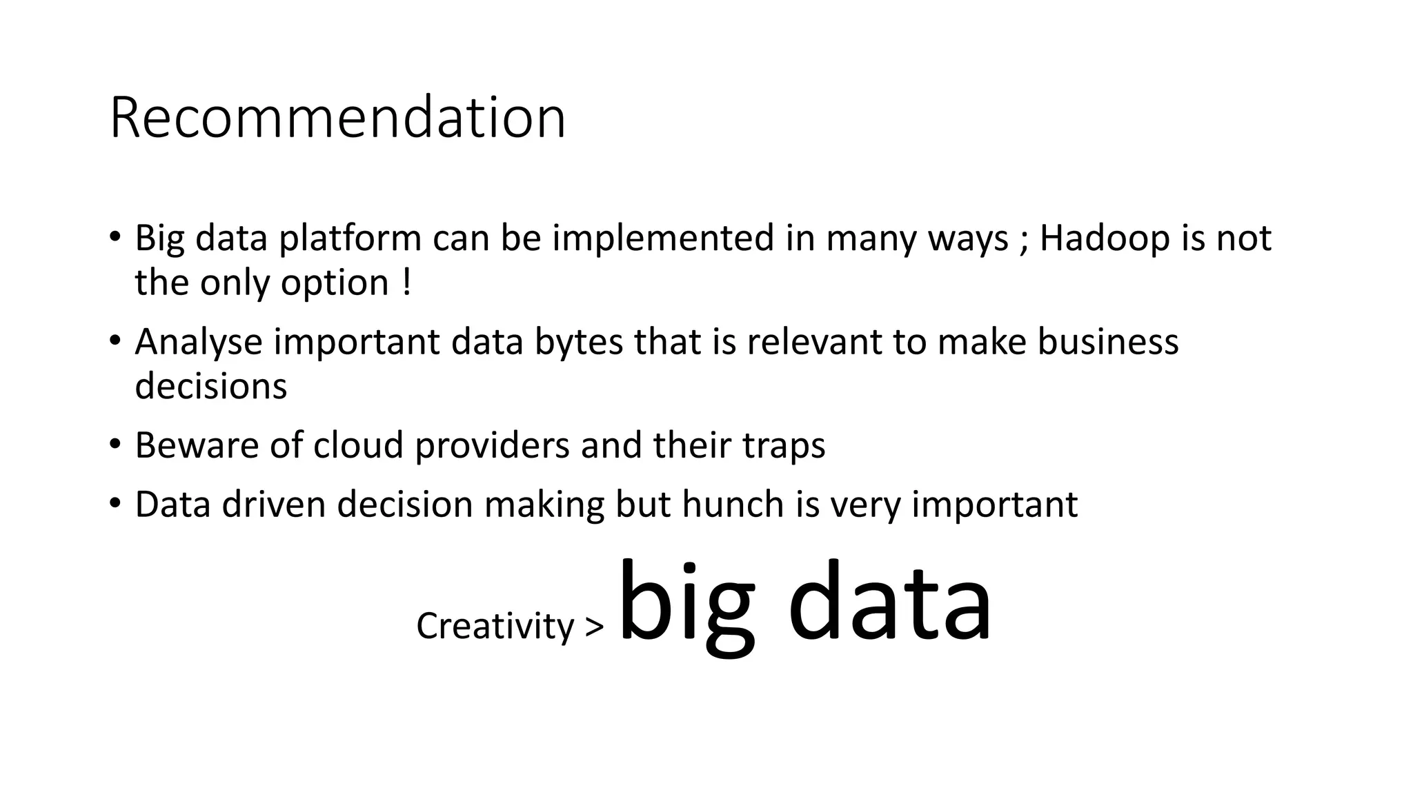 Recommendation
• Big data platform can be implemented in many ways ; Hadoop is not
the only option !
• Analyse important data bytes that is relevant to make business
decisions
• Beware of cloud providers and their traps
• Data driven decision making but hunch is very important
Creativity > big data
 