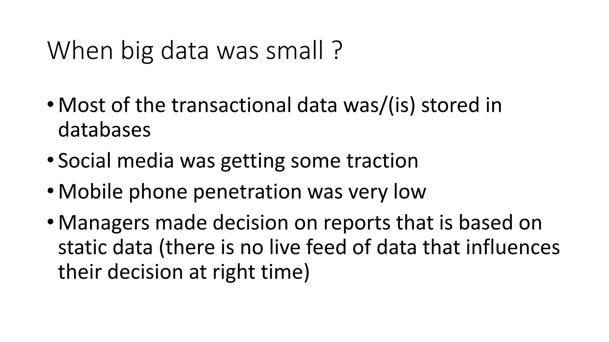 When big data was small ?
• Most of the transactional data was/(is) stored in
databases
• Social media was getting some traction
• Mobile phone penetration was very low
• Managers made decision on reports that is based on
static data (there is no live feed of data that influences
their decision at right time)
 