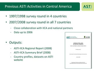 Previous ASTI Activities in Central America
• 1997/1998 survey round in 4 countries
• 2007/2008 survey round in all 7 countries
- Close collaboration with IICA and national partners
- Data up to 2006
• Outputs:
- ASTI-IICA Regional Report (2008)
- ASTI-IICA Summary Brief (2008)
- Country profiles, datasets on ASTI
website
 