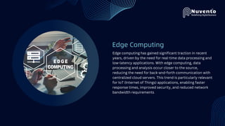 Edge Computing
Edge computing has gained significant traction in recent
years, driven by the need for real-time data processing and
low-latency applications. With edge computing, data
processing and analysis occur closer to the source,
reducing the need for back-and-forth communication with
centralized cloud servers. This trend is particularly relevant
for IoT (Internet of Things) applications, enabling faster
response times, improved security, and reduced network
bandwidth requirements
 