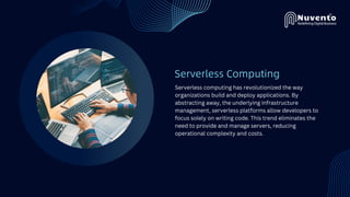 Serverless Computing
Serverless computing has revolutionized the way
organizations build and deploy applications. By
abstracting away, the underlying infrastructure
management, serverless platforms allow developers to
focus solely on writing code. This trend eliminates the
need to provide and manage servers, reducing
operational complexity and costs.
 