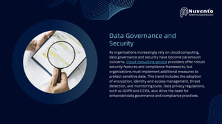 Data Governance and
Security
As organizations increasingly rely on cloud computing,
data governance and security have become paramount
concerns. Cloud consulting service providers offer robust
security features and compliance frameworks, but
organizations must implement additional measures to
protect sensitive data. This trend includes the adoption
of encryption, identity and access management, threat
detection, and monitoring tools. Data privacy regulations,
such as GDPR and CCPA, also drive the need for
enhanced data governance and compliance practices.
 