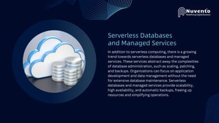 Serverless Databases
and Managed Services
In addition to serverless computing, there is a growing
trend towards serverless databases and managed
services. These services abstract away the complexities
of database administration, such as scaling, patching,
and backups. Organizations can focus on application
development and data management without the need
for extensive database maintenance. Serverless
databases and managed services provide scalability,
high availability, and automatic backups, freeing up
resources and simplifying operations.
 