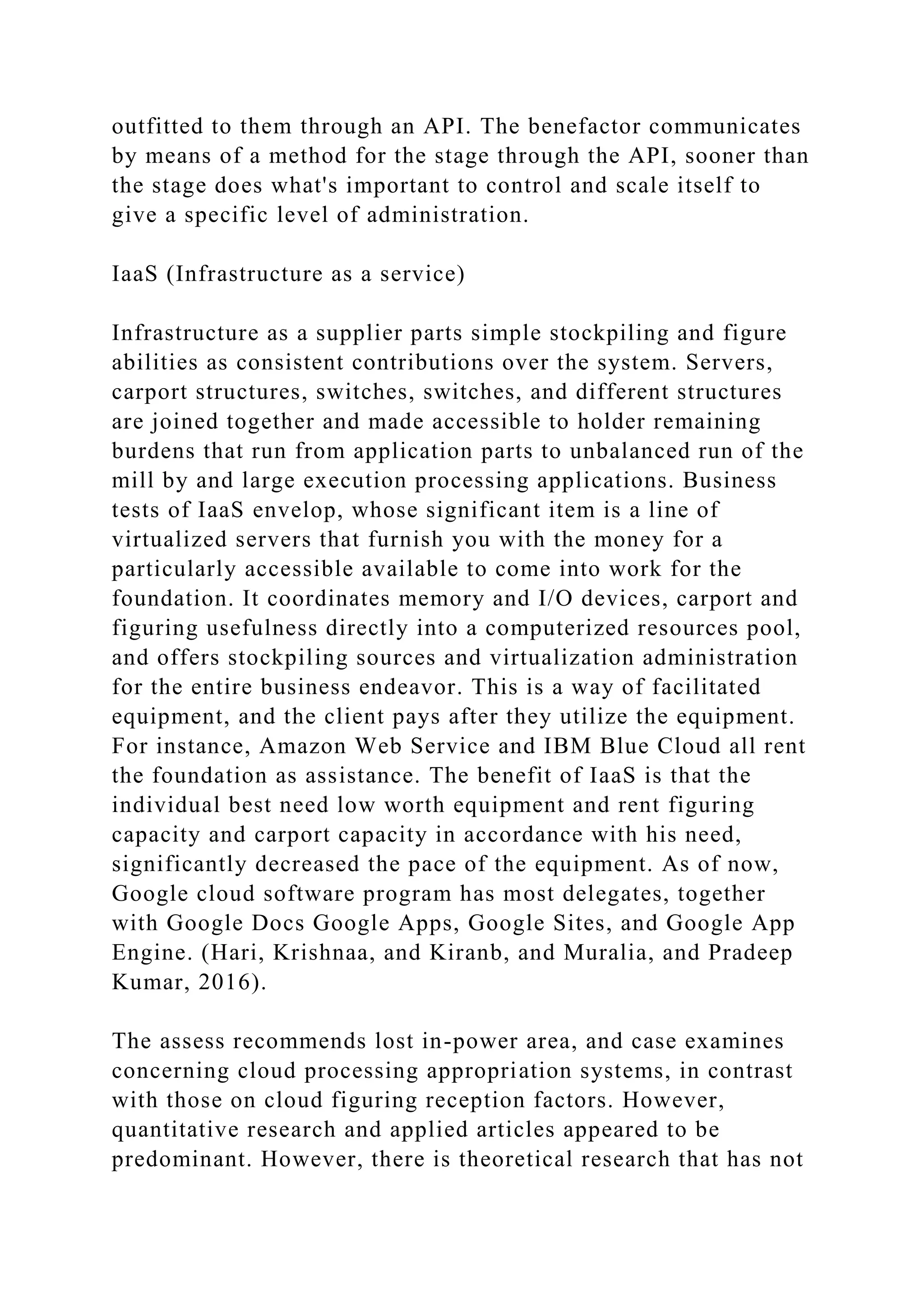 outfitted to them through an API. The benefactor communicates
by means of a method for the stage through the API, sooner than
the stage does what's important to control and scale itself to
give a specific level of administration.
IaaS (Infrastructure as a service)
Infrastructure as a supplier parts simple stockpiling and figure
abilities as consistent contributions over the system. Servers,
carport structures, switches, switches, and different structures
are joined together and made accessible to holder remaining
burdens that run from application parts to unbalanced run of the
mill by and large execution processing applications. Business
tests of IaaS envelop, whose significant item is a line of
virtualized servers that furnish you with the money for a
particularly accessible available to come into work for the
foundation. It coordinates memory and I/O devices, carport and
figuring usefulness directly into a computerized resources pool,
and offers stockpiling sources and virtualization administration
for the entire business endeavor. This is a way of facilitated
equipment, and the client pays after they utilize the equipment.
For instance, Amazon Web Service and IBM Blue Cloud all rent
the foundation as assistance. The benefit of IaaS is that the
individual best need low worth equipment and rent figuring
capacity and carport capacity in accordance with his need,
significantly decreased the pace of the equipment. As of now,
Google cloud software program has most delegates, together
with Google Docs Google Apps, Google Sites, and Google App
Engine. (Hari, Krishnaa, and Kiranb, and Muralia, and Pradeep
Kumar, 2016).
The assess recommends lost in-power area, and case examines
concerning cloud processing appropriation systems, in contrast
with those on cloud figuring reception factors. However,
quantitative research and applied articles appeared to be
predominant. However, there is theoretical research that has not
 