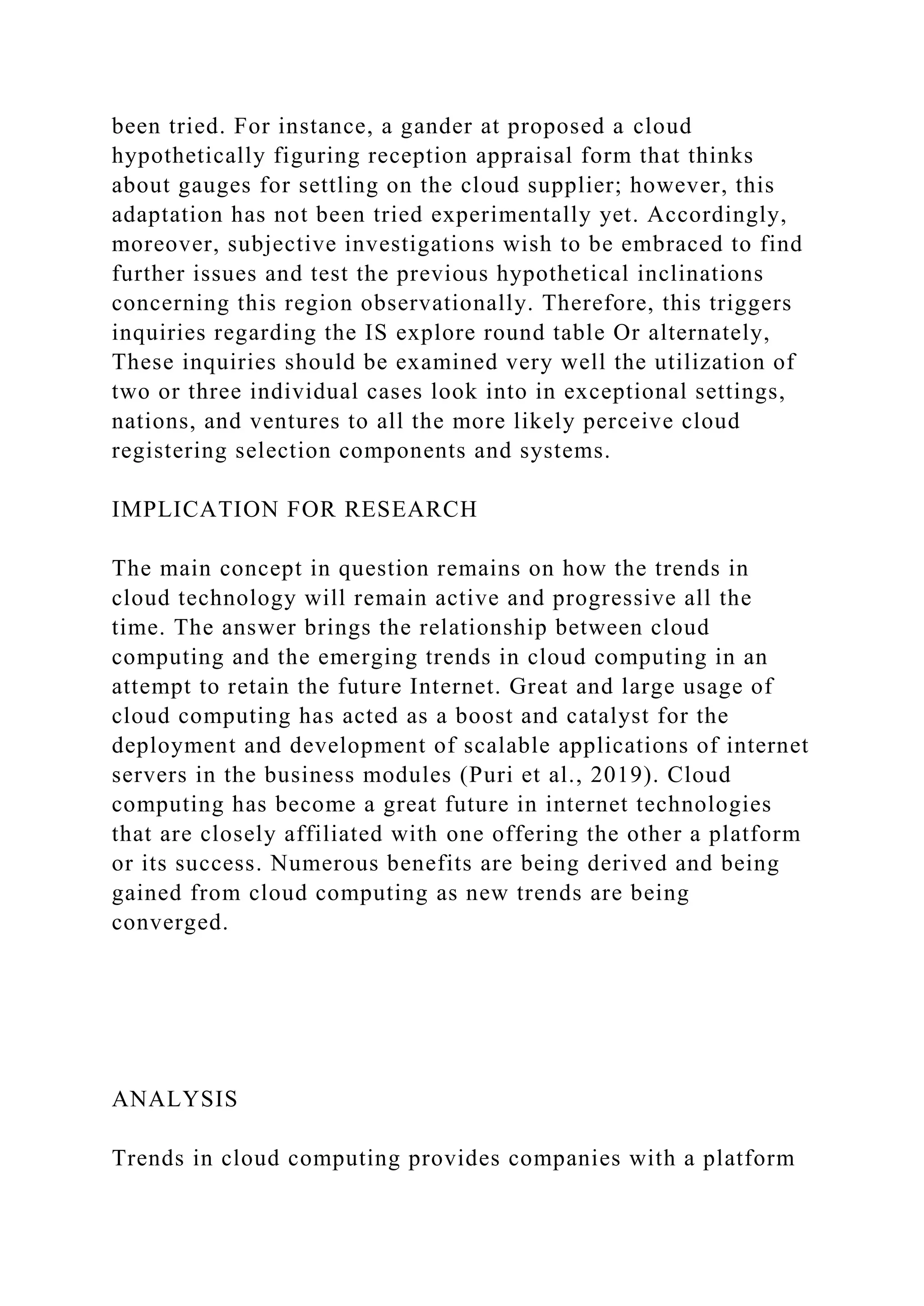 been tried. For instance, a gander at proposed a cloud
hypothetically figuring reception appraisal form that thinks
about gauges for settling on the cloud supplier; however, this
adaptation has not been tried experimentally yet. Accordingly,
moreover, subjective investigations wish to be embraced to find
further issues and test the previous hypothetical inclinations
concerning this region observationally. Therefore, this triggers
inquiries regarding the IS explore round table Or alternately,
These inquiries should be examined very well the utilization of
two or three individual cases look into in exceptional settings,
nations, and ventures to all the more likely perceive cloud
registering selection components and systems.
IMPLICATION FOR RESEARCH
The main concept in question remains on how the trends in
cloud technology will remain active and progressive all the
time. The answer brings the relationship between cloud
computing and the emerging trends in cloud computing in an
attempt to retain the future Internet. Great and large usage of
cloud computing has acted as a boost and catalyst for the
deployment and development of scalable applications of internet
servers in the business modules (Puri et al., 2019). Cloud
computing has become a great future in internet technologies
that are closely affiliated with one offering the other a platform
or its success. Numerous benefits are being derived and being
gained from cloud computing as new trends are being
converged.
ANALYSIS
Trends in cloud computing provides companies with a platform
 