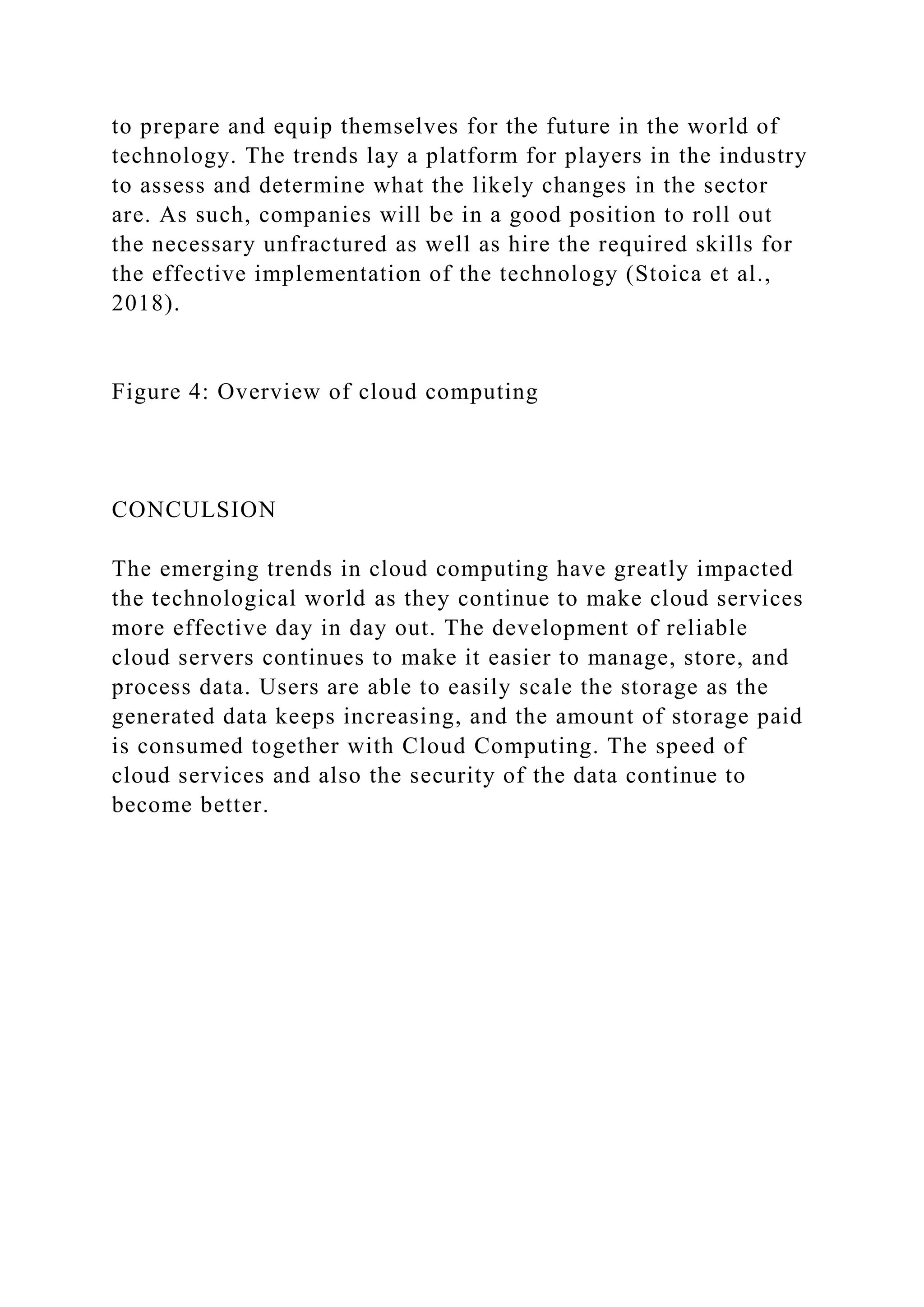 to prepare and equip themselves for the future in the world of
technology. The trends lay a platform for players in the industry
to assess and determine what the likely changes in the sector
are. As such, companies will be in a good position to roll out
the necessary unfractured as well as hire the required skills for
the effective implementation of the technology (Stoica et al.,
2018).
Figure 4: Overview of cloud computing
CONCULSION
The emerging trends in cloud computing have greatly impacted
the technological world as they continue to make cloud services
more effective day in day out. The development of reliable
cloud servers continues to make it easier to manage, store, and
process data. Users are able to easily scale the storage as the
generated data keeps increasing, and the amount of storage paid
is consumed together with Cloud Computing. The speed of
cloud services and also the security of the data continue to
become better.
 