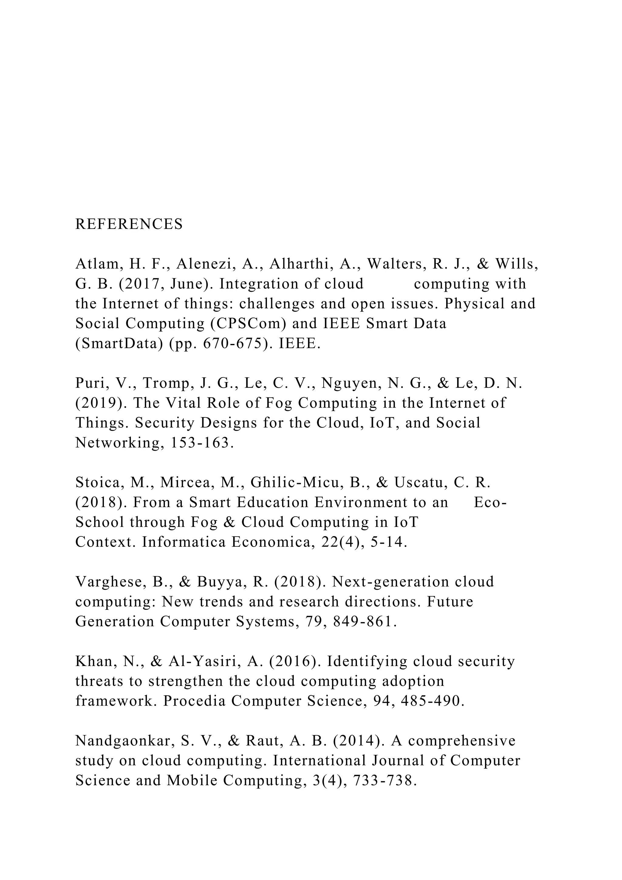 REFERENCES
Atlam, H. F., Alenezi, A., Alharthi, A., Walters, R. J., & Wills,
G. B. (2017, June). Integration of cloud computing with
the Internet of things: challenges and open issues. Physical and
Social Computing (CPSCom) and IEEE Smart Data
(SmartData) (pp. 670-675). IEEE.
Puri, V., Tromp, J. G., Le, C. V., Nguyen, N. G., & Le, D. N.
(2019). The Vital Role of Fog Computing in the Internet of
Things. Security Designs for the Cloud, IoT, and Social
Networking, 153-163.
Stoica, M., Mircea, M., Ghilic-Micu, B., & Uscatu, C. R.
(2018). From a Smart Education Environment to an Eco-
School through Fog & Cloud Computing in IoT
Context. Informatica Economica, 22(4), 5-14.
Varghese, B., & Buyya, R. (2018). Next-generation cloud
computing: New trends and research directions. Future
Generation Computer Systems, 79, 849-861.
Khan, N., & Al-Yasiri, A. (2016). Identifying cloud security
threats to strengthen the cloud computing adoption
framework. Procedia Computer Science, 94, 485-490.
Nandgaonkar, S. V., & Raut, A. B. (2014). A comprehensive
study on cloud computing. International Journal of Computer
Science and Mobile Computing, 3(4), 733-738.
 