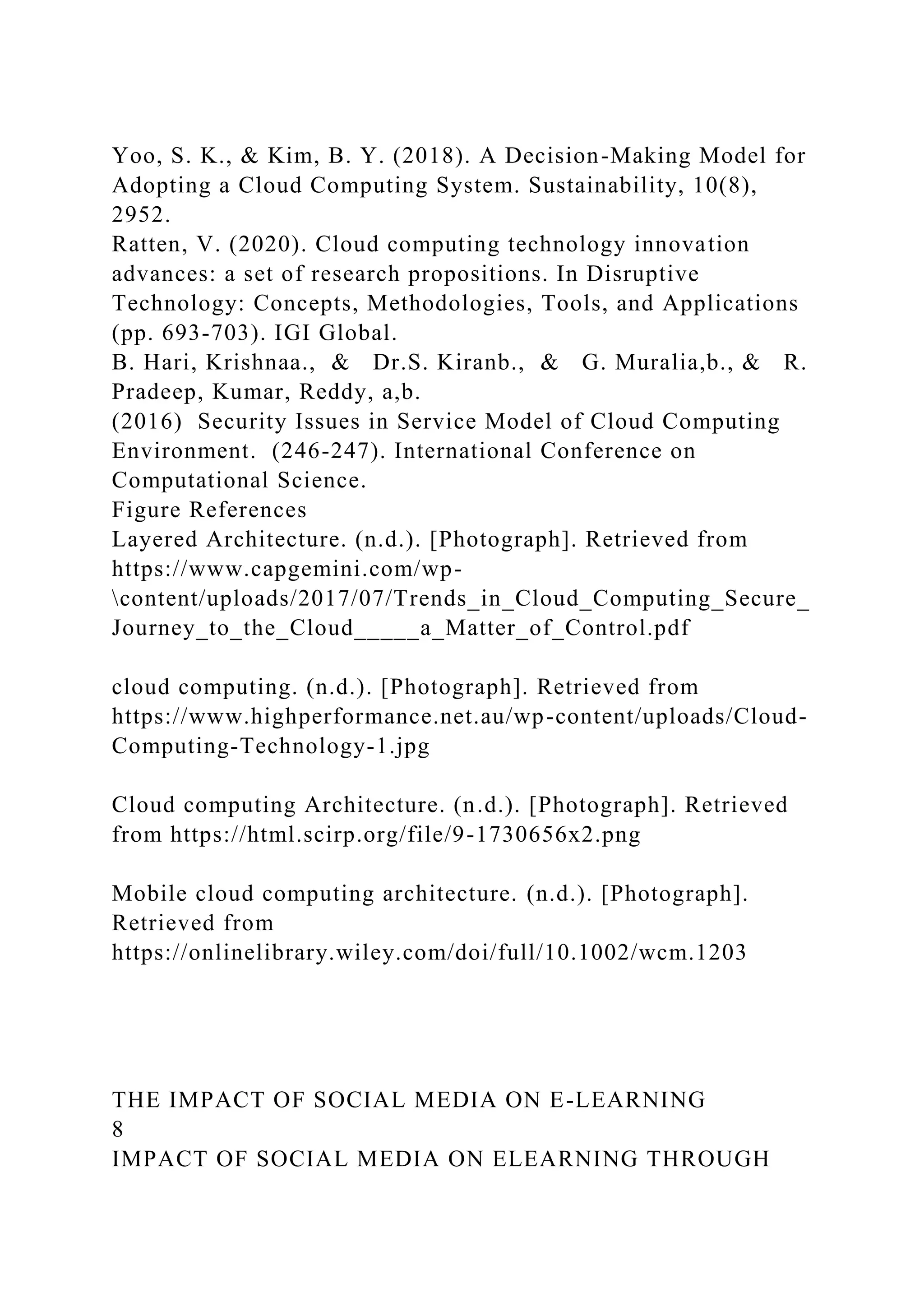 Yoo, S. K., & Kim, B. Y. (2018). A Decision-Making Model for
Adopting a Cloud Computing System. Sustainability, 10(8),
2952.
Ratten, V. (2020). Cloud computing technology innovation
advances: a set of research propositions. In Disruptive
Technology: Concepts, Methodologies, Tools, and Applications
(pp. 693-703). IGI Global.
B. Hari, Krishnaa., & Dr.S. Kiranb., & G. Muralia,b., & R.
Pradeep, Kumar, Reddy, a,b.
(2016) Security Issues in Service Model of Cloud Computing
Environment. (246-247). International Conference on
Computational Science.
Figure References
Layered Architecture. (n.d.). [Photograph]. Retrieved from
https://www.capgemini.com/wp-
content/uploads/2017/07/Trends_in_Cloud_Computing_Secure_
Journey_to_the_Cloud_____a_Matter_of_Control.pdf
cloud computing. (n.d.). [Photograph]. Retrieved from
https://www.highperformance.net.au/wp-content/uploads/Cloud-
Computing-Technology-1.jpg
Cloud computing Architecture. (n.d.). [Photograph]. Retrieved
from https://html.scirp.org/file/9-1730656x2.png
Mobile cloud computing architecture. (n.d.). [Photograph].
Retrieved from
https://onlinelibrary.wiley.com/doi/full/10.1002/wcm.1203
THE IMPACT OF SOCIAL MEDIA ON E-LEARNING
8
IMPACT OF SOCIAL MEDIA ON ELEARNING THROUGH
 