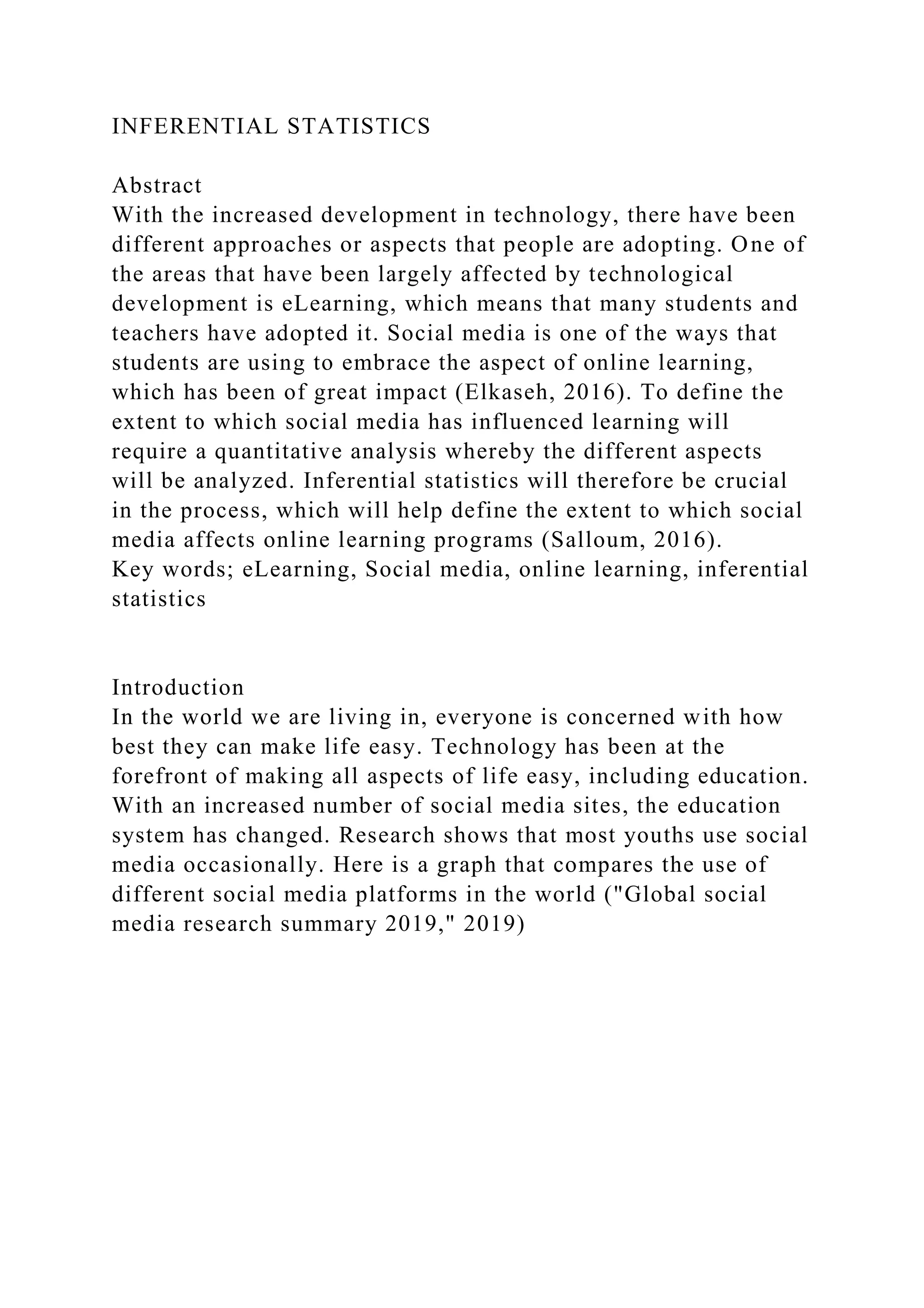INFERENTIAL STATISTICS
Abstract
With the increased development in technology, there have been
different approaches or aspects that people are adopting. One of
the areas that have been largely affected by technological
development is eLearning, which means that many students and
teachers have adopted it. Social media is one of the ways that
students are using to embrace the aspect of online learning,
which has been of great impact (Elkaseh, 2016). To define the
extent to which social media has influenced learning will
require a quantitative analysis whereby the different aspects
will be analyzed. Inferential statistics will therefore be crucial
in the process, which will help define the extent to which social
media affects online learning programs (Salloum, 2016).
Key words; eLearning, Social media, online learning, inferential
statistics
Introduction
In the world we are living in, everyone is concerned with how
best they can make life easy. Technology has been at the
forefront of making all aspects of life easy, including education.
With an increased number of social media sites, the education
system has changed. Research shows that most youths use social
media occasionally. Here is a graph that compares the use of
different social media platforms in the world ("Global social
media research summary 2019," 2019)
 