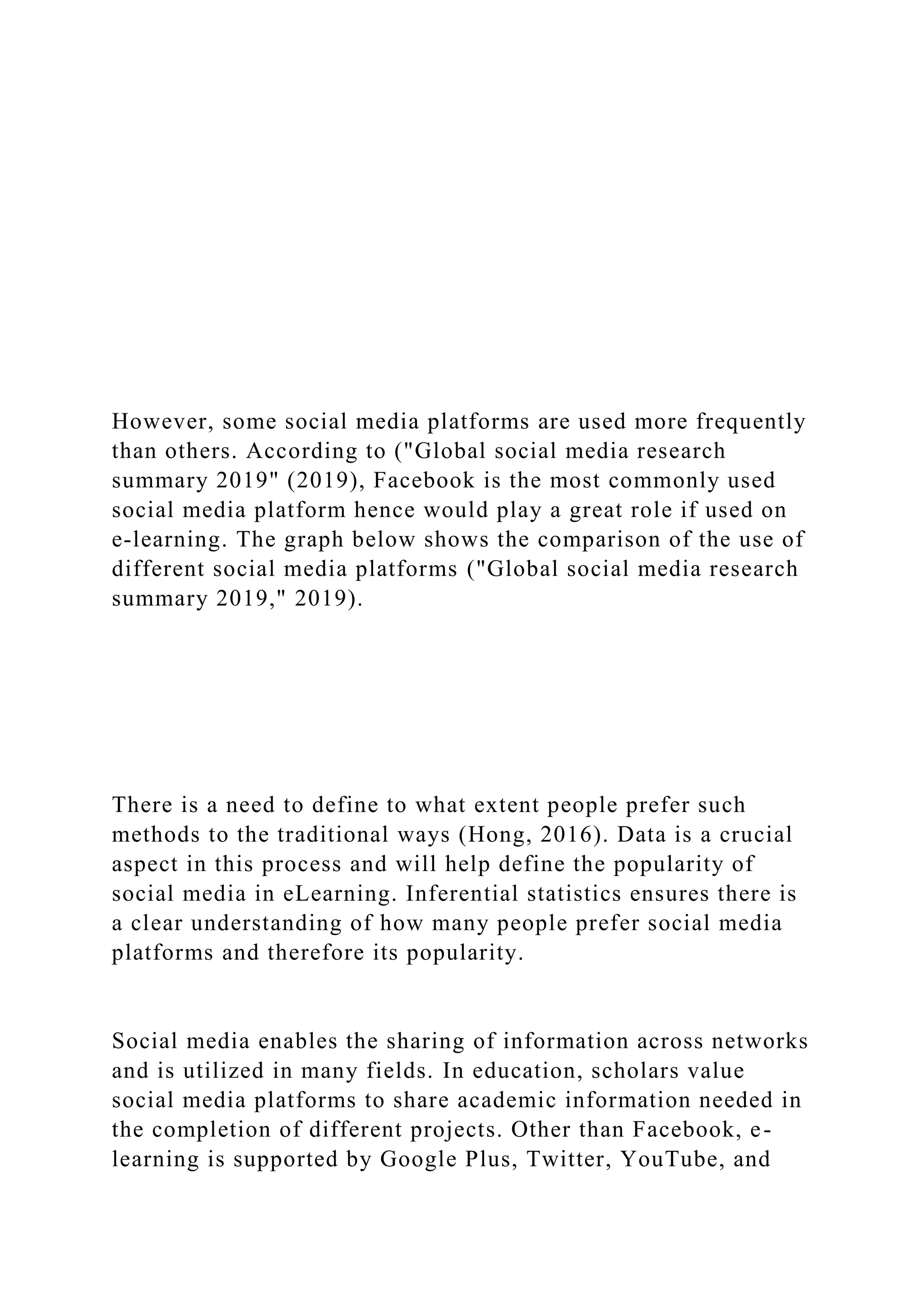 However, some social media platforms are used more frequently
than others. According to ("Global social media research
summary 2019" (2019), Facebook is the most commonly used
social media platform hence would play a great role if used on
e-learning. The graph below shows the comparison of the use of
different social media platforms ("Global social media research
summary 2019," 2019).
There is a need to define to what extent people prefer such
methods to the traditional ways (Hong, 2016). Data is a crucial
aspect in this process and will help define the popularity of
social media in eLearning. Inferential statistics ensures there is
a clear understanding of how many people prefer social media
platforms and therefore its popularity.
Social media enables the sharing of information across networks
and is utilized in many fields. In education, scholars value
social media platforms to share academic information needed in
the completion of different projects. Other than Facebook, e-
learning is supported by Google Plus, Twitter, YouTube, and
 