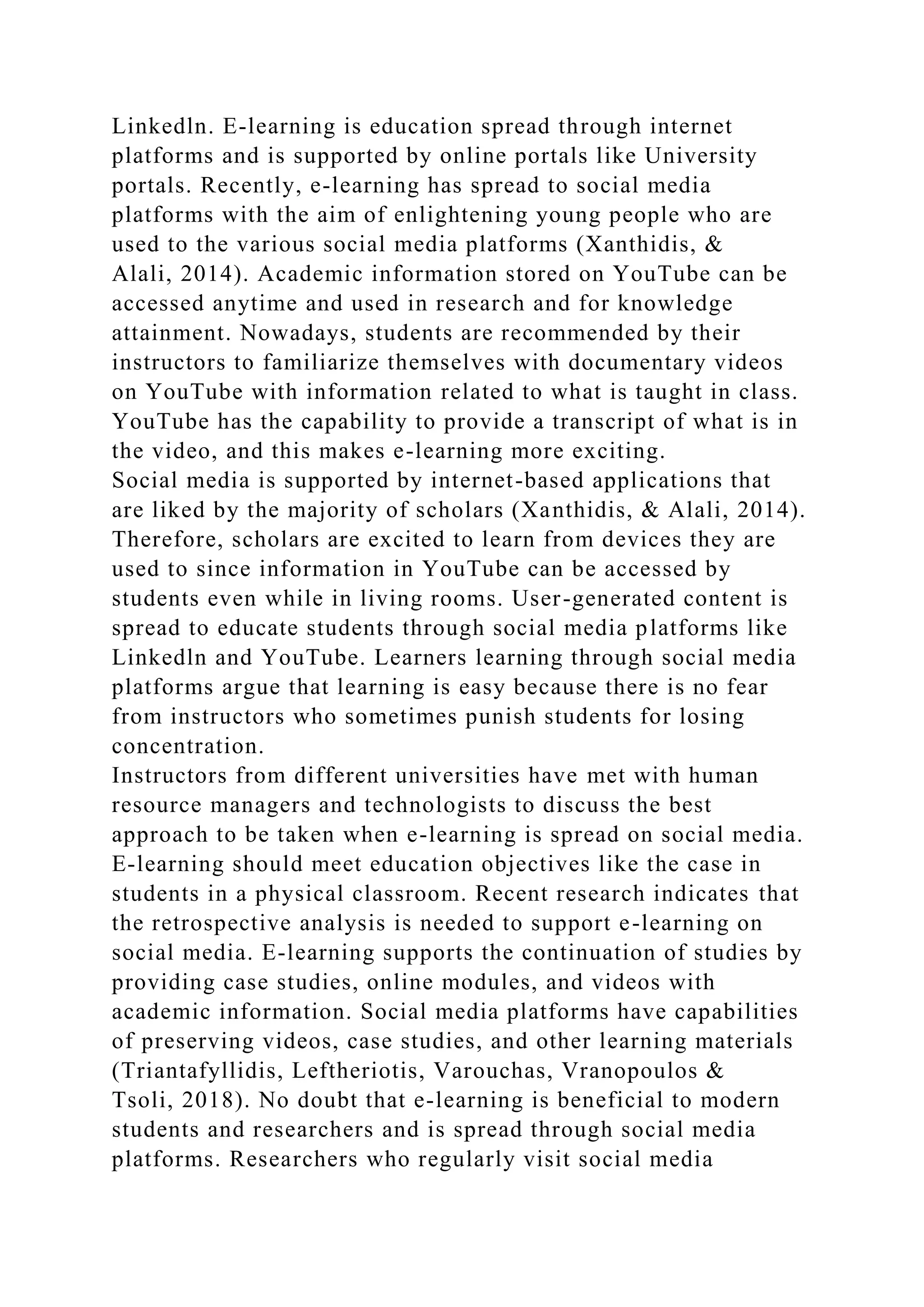 Linkedln. E-learning is education spread through internet
platforms and is supported by online portals like University
portals. Recently, e-learning has spread to social media
platforms with the aim of enlightening young people who are
used to the various social media platforms (Xanthidis, &
Alali, 2014). Academic information stored on YouTube can be
accessed anytime and used in research and for knowledge
attainment. Nowadays, students are recommended by their
instructors to familiarize themselves with documentary videos
on YouTube with information related to what is taught in class.
YouTube has the capability to provide a transcript of what is in
the video, and this makes e-learning more exciting.
Social media is supported by internet-based applications that
are liked by the majority of scholars (Xanthidis, & Alali, 2014).
Therefore, scholars are excited to learn from devices they are
used to since information in YouTube can be accessed by
students even while in living rooms. User-generated content is
spread to educate students through social media platforms like
Linkedln and YouTube. Learners learning through social media
platforms argue that learning is easy because there is no fear
from instructors who sometimes punish students for losing
concentration.
Instructors from different universities have met with human
resource managers and technologists to discuss the best
approach to be taken when e-learning is spread on social media.
E-learning should meet education objectives like the case in
students in a physical classroom. Recent research indicates that
the retrospective analysis is needed to support e-learning on
social media. E-learning supports the continuation of studies by
providing case studies, online modules, and videos with
academic information. Social media platforms have capabilities
of preserving videos, case studies, and other learning materials
(Triantafyllidis, Leftheriotis, Varouchas, Vranopoulos &
Tsoli, 2018). No doubt that e-learning is beneficial to modern
students and researchers and is spread through social media
platforms. Researchers who regularly visit social media
 