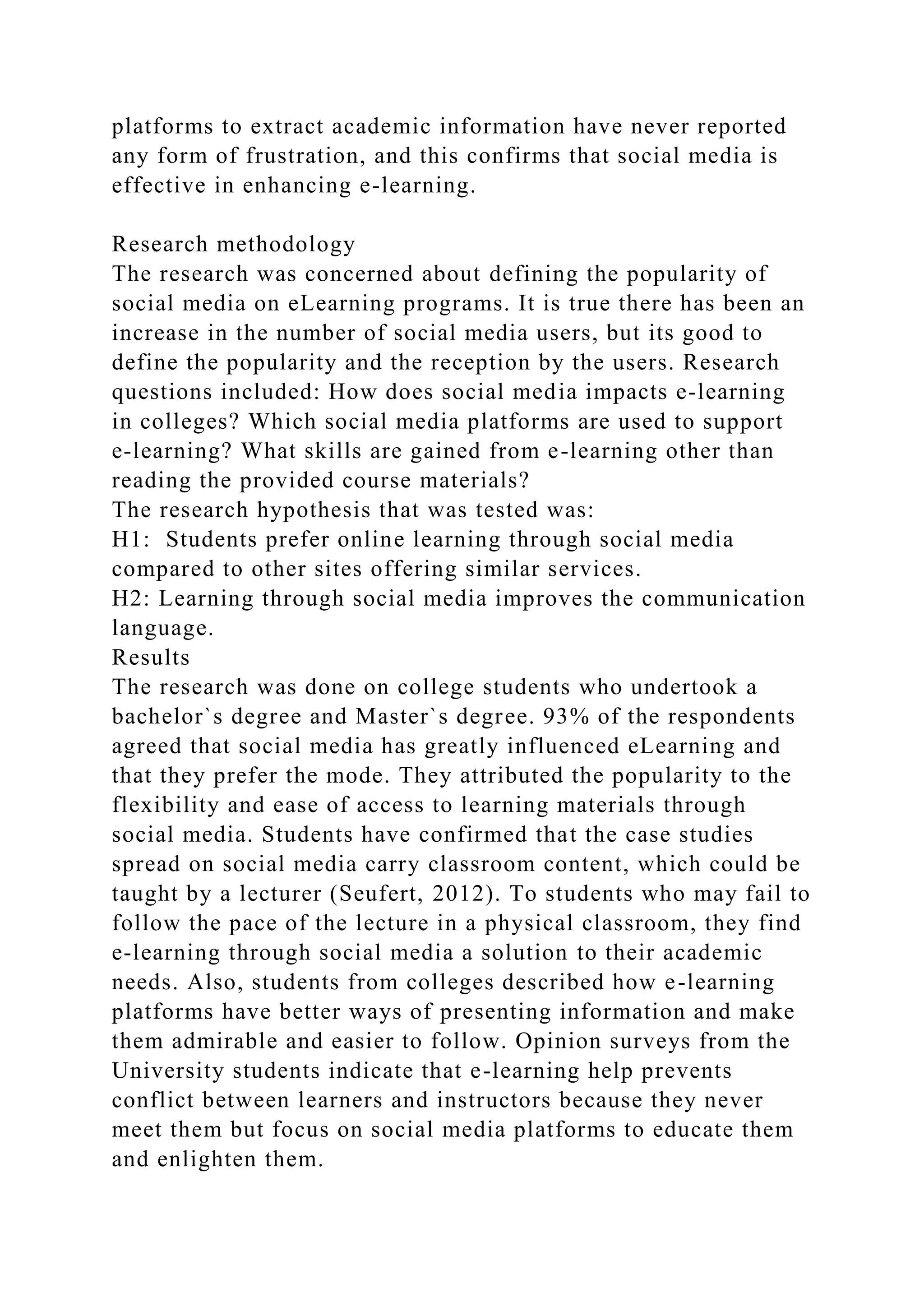 platforms to extract academic information have never reported
any form of frustration, and this confirms that social media is
effective in enhancing e-learning.
Research methodology
The research was concerned about defining the popularity of
social media on eLearning programs. It is true there has been an
increase in the number of social media users, but its good to
define the popularity and the reception by the users. Research
questions included: How does social media impacts e-learning
in colleges? Which social media platforms are used to support
e-learning? What skills are gained from e-learning other than
reading the provided course materials?
The research hypothesis that was tested was:
H1: Students prefer online learning through social media
compared to other sites offering similar services.
H2: Learning through social media improves the communication
language.
Results
The research was done on college students who undertook a
bachelor`s degree and Master`s degree. 93% of the respondents
agreed that social media has greatly influenced eLearning and
that they prefer the mode. They attributed the popularity to the
flexibility and ease of access to learning materials through
social media. Students have confirmed that the case studies
spread on social media carry classroom content, which could be
taught by a lecturer (Seufert, 2012). To students who may fail to
follow the pace of the lecture in a physical classroom, they find
e-learning through social media a solution to their academic
needs. Also, students from colleges described how e-learning
platforms have better ways of presenting information and make
them admirable and easier to follow. Opinion surveys from the
University students indicate that e-learning help prevents
conflict between learners and instructors because they never
meet them but focus on social media platforms to educate them
and enlighten them.
 