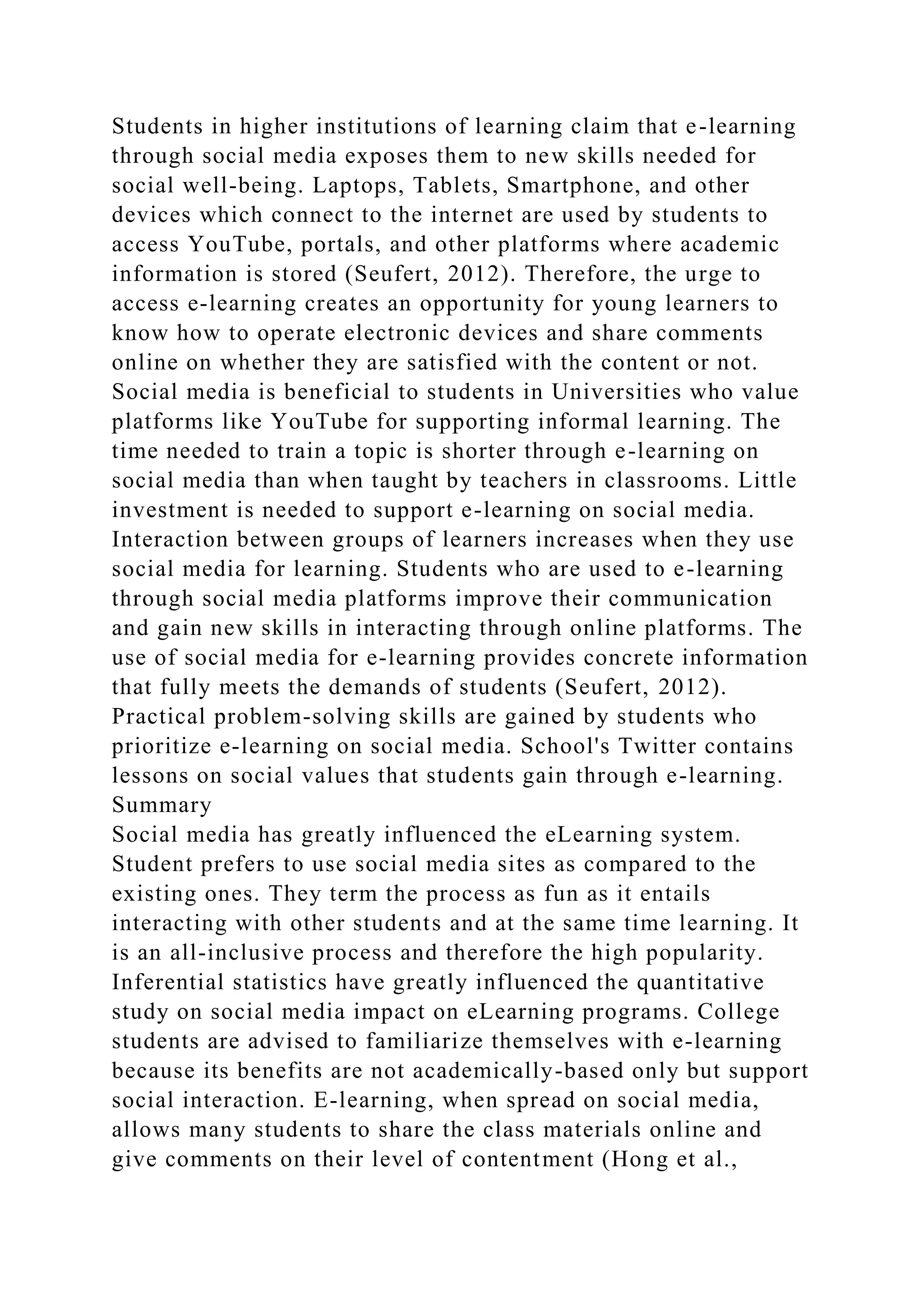 Students in higher institutions of learning claim that e-learning
through social media exposes them to new skills needed for
social well-being. Laptops, Tablets, Smartphone, and other
devices which connect to the internet are used by students to
access YouTube, portals, and other platforms where academic
information is stored (Seufert, 2012). Therefore, the urge to
access e-learning creates an opportunity for young learners to
know how to operate electronic devices and share comments
online on whether they are satisfied with the content or not.
Social media is beneficial to students in Universities who value
platforms like YouTube for supporting informal learning. The
time needed to train a topic is shorter through e-learning on
social media than when taught by teachers in classrooms. Little
investment is needed to support e-learning on social media.
Interaction between groups of learners increases when they use
social media for learning. Students who are used to e-learning
through social media platforms improve their communication
and gain new skills in interacting through online platforms. The
use of social media for e-learning provides concrete information
that fully meets the demands of students (Seufert, 2012).
Practical problem-solving skills are gained by students who
prioritize e-learning on social media. School's Twitter contains
lessons on social values that students gain through e-learning.
Summary
Social media has greatly influenced the eLearning system.
Student prefers to use social media sites as compared to the
existing ones. They term the process as fun as it entails
interacting with other students and at the same time learning. It
is an all-inclusive process and therefore the high popularity.
Inferential statistics have greatly influenced the quantitative
study on social media impact on eLearning programs. College
students are advised to familiarize themselves with e-learning
because its benefits are not academically-based only but support
social interaction. E-learning, when spread on social media,
allows many students to share the class materials online and
give comments on their level of contentment (Hong et al.,
 