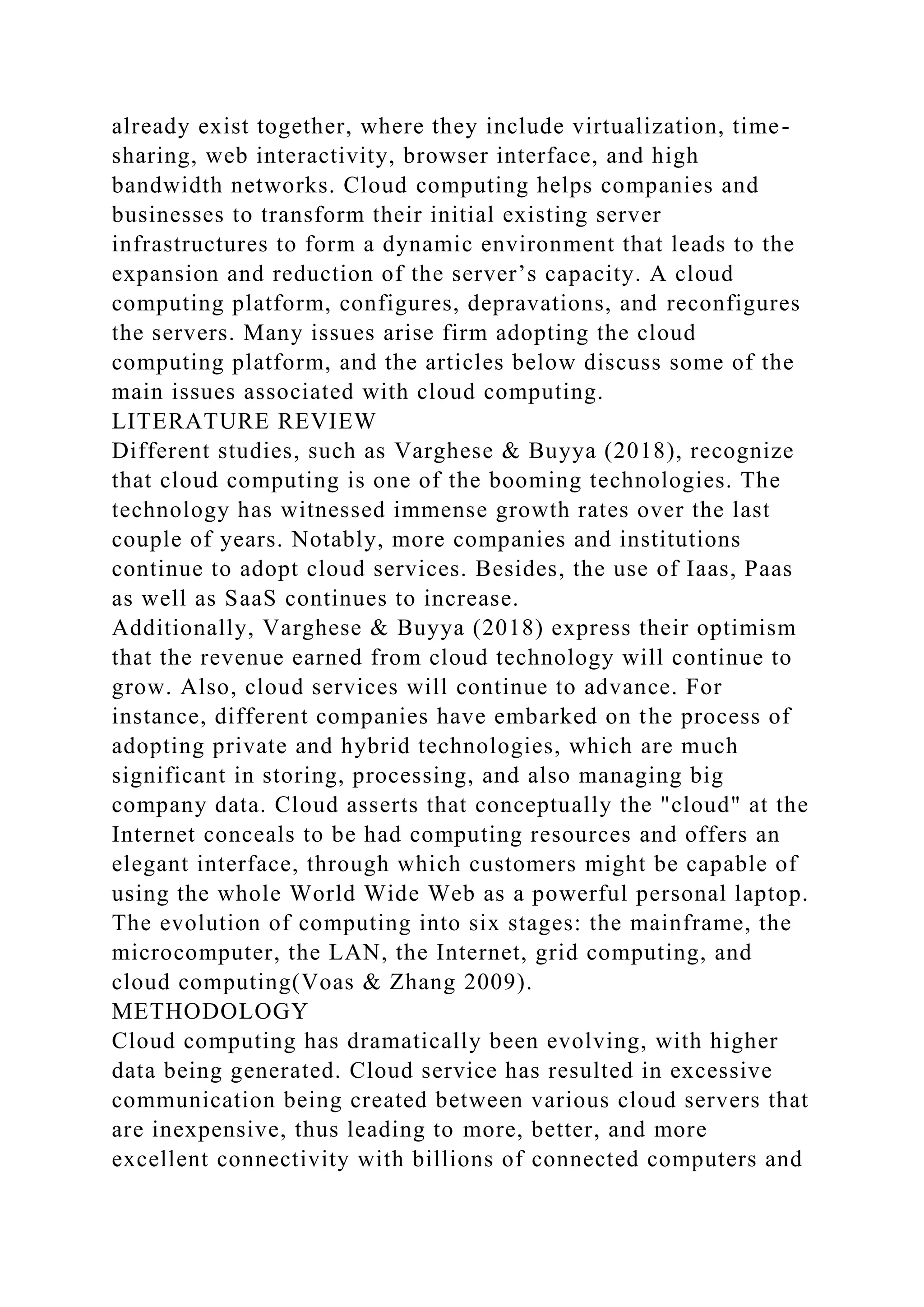already exist together, where they include virtualization, time-
sharing, web interactivity, browser interface, and high
bandwidth networks. Cloud computing helps companies and
businesses to transform their initial existing server
infrastructures to form a dynamic environment that leads to the
expansion and reduction of the server’s capacity. A cloud
computing platform, configures, depravations, and reconfigures
the servers. Many issues arise firm adopting the cloud
computing platform, and the articles below discuss some of the
main issues associated with cloud computing.
LITERATURE REVIEW
Different studies, such as Varghese & Buyya (2018), recognize
that cloud computing is one of the booming technologies. The
technology has witnessed immense growth rates over the last
couple of years. Notably, more companies and institutions
continue to adopt cloud services. Besides, the use of Iaas, Paas
as well as SaaS continues to increase.
Additionally, Varghese & Buyya (2018) express their optimism
that the revenue earned from cloud technology will continue to
grow. Also, cloud services will continue to advance. For
instance, different companies have embarked on the process of
adopting private and hybrid technologies, which are much
significant in storing, processing, and also managing big
company data. Cloud asserts that conceptually the "cloud" at the
Internet conceals to be had computing resources and offers an
elegant interface, through which customers might be capable of
using the whole World Wide Web as a powerful personal laptop.
The evolution of computing into six stages: the mainframe, the
microcomputer, the LAN, the Internet, grid computing, and
cloud computing(Voas & Zhang 2009).
METHODOLOGY
Cloud computing has dramatically been evolving, with higher
data being generated. Cloud service has resulted in excessive
communication being created between various cloud servers that
are inexpensive, thus leading to more, better, and more
excellent connectivity with billions of connected computers and
 