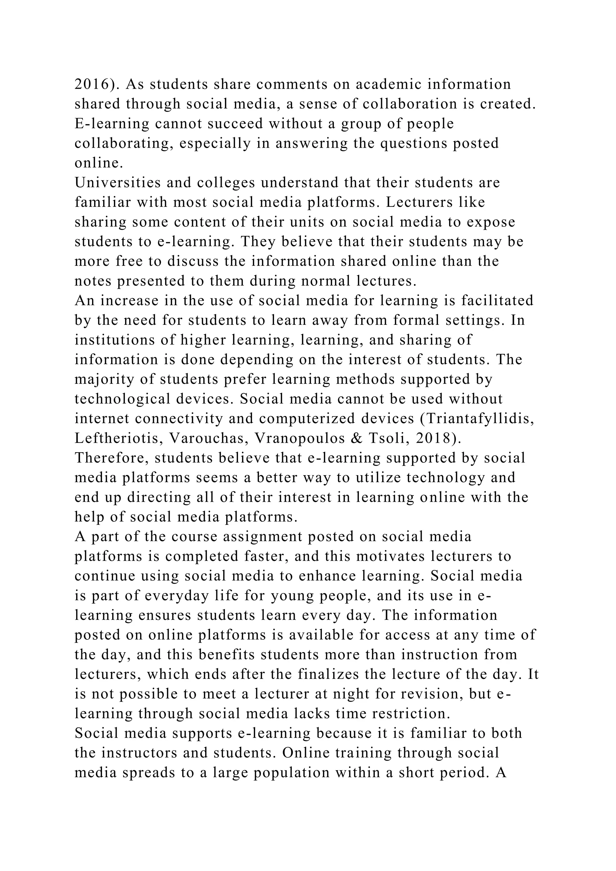 2016). As students share comments on academic information
shared through social media, a sense of collaboration is created.
E-learning cannot succeed without a group of people
collaborating, especially in answering the questions posted
online.
Universities and colleges understand that their students are
familiar with most social media platforms. Lecturers like
sharing some content of their units on social media to expose
students to e-learning. They believe that their students may be
more free to discuss the information shared online than the
notes presented to them during normal lectures.
An increase in the use of social media for learning is facilitated
by the need for students to learn away from formal settings. In
institutions of higher learning, learning, and sharing of
information is done depending on the interest of students. The
majority of students prefer learning methods supported by
technological devices. Social media cannot be used without
internet connectivity and computerized devices (Triantafyllidis,
Leftheriotis, Varouchas, Vranopoulos & Tsoli, 2018).
Therefore, students believe that e-learning supported by social
media platforms seems a better way to utilize technology and
end up directing all of their interest in learning online with the
help of social media platforms.
A part of the course assignment posted on social media
platforms is completed faster, and this motivates lecturers to
continue using social media to enhance learning. Social media
is part of everyday life for young people, and its use in e-
learning ensures students learn every day. The information
posted on online platforms is available for access at any time of
the day, and this benefits students more than instruction from
lecturers, which ends after the finalizes the lecture of the day. It
is not possible to meet a lecturer at night for revision, but e-
learning through social media lacks time restriction.
Social media supports e-learning because it is familiar to both
the instructors and students. Online training through social
media spreads to a large population within a short period. A
 