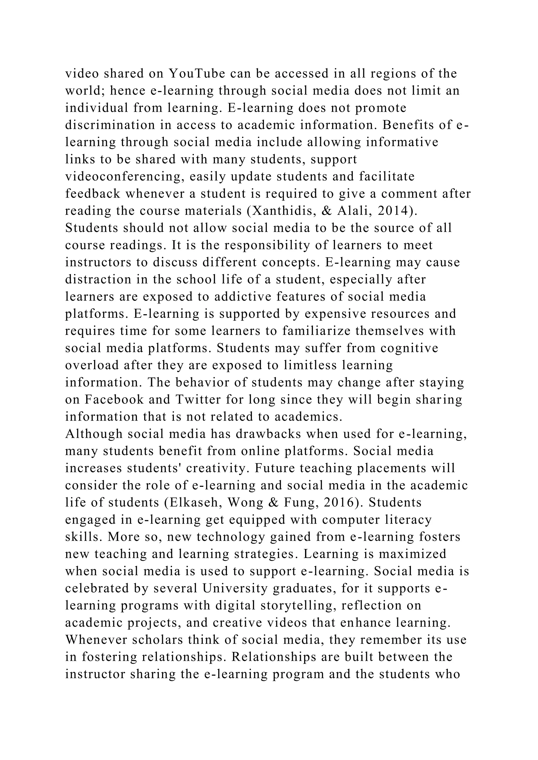 video shared on YouTube can be accessed in all regions of the
world; hence e-learning through social media does not limit an
individual from learning. E-learning does not promote
discrimination in access to academic information. Benefits of e-
learning through social media include allowing informative
links to be shared with many students, support
videoconferencing, easily update students and facilitate
feedback whenever a student is required to give a comment after
reading the course materials (Xanthidis, & Alali, 2014).
Students should not allow social media to be the source of all
course readings. It is the responsibility of learners to meet
instructors to discuss different concepts. E-learning may cause
distraction in the school life of a student, especially after
learners are exposed to addictive features of social media
platforms. E-learning is supported by expensive resources and
requires time for some learners to familiarize themselves with
social media platforms. Students may suffer from cognitive
overload after they are exposed to limitless learning
information. The behavior of students may change after staying
on Facebook and Twitter for long since they will begin sharing
information that is not related to academics.
Although social media has drawbacks when used for e-learning,
many students benefit from online platforms. Social media
increases students' creativity. Future teaching placements will
consider the role of e-learning and social media in the academic
life of students (Elkaseh, Wong & Fung, 2016). Students
engaged in e-learning get equipped with computer literacy
skills. More so, new technology gained from e-learning fosters
new teaching and learning strategies. Learning is maximized
when social media is used to support e-learning. Social media is
celebrated by several University graduates, for it supports e-
learning programs with digital storytelling, reflection on
academic projects, and creative videos that enhance learning.
Whenever scholars think of social media, they remember its use
in fostering relationships. Relationships are built between the
instructor sharing the e-learning program and the students who
 