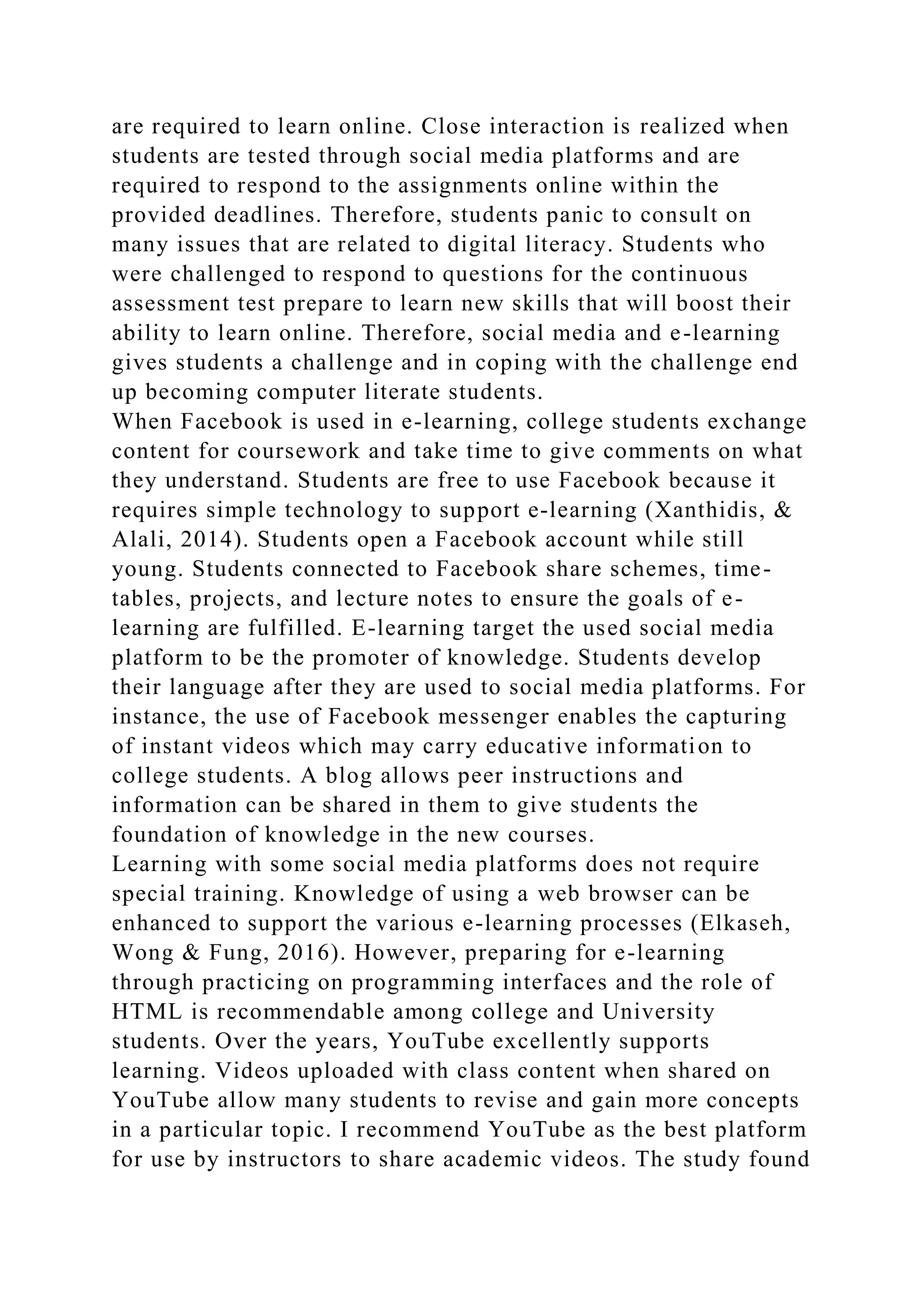 are required to learn online. Close interaction is realized when
students are tested through social media platforms and are
required to respond to the assignments online within the
provided deadlines. Therefore, students panic to consult on
many issues that are related to digital literacy. Students who
were challenged to respond to questions for the continuous
assessment test prepare to learn new skills that will boost their
ability to learn online. Therefore, social media and e-learning
gives students a challenge and in coping with the challenge end
up becoming computer literate students.
When Facebook is used in e-learning, college students exchange
content for coursework and take time to give comments on what
they understand. Students are free to use Facebook because it
requires simple technology to support e-learning (Xanthidis, &
Alali, 2014). Students open a Facebook account while still
young. Students connected to Facebook share schemes, time-
tables, projects, and lecture notes to ensure the goals of e-
learning are fulfilled. E-learning target the used social media
platform to be the promoter of knowledge. Students develop
their language after they are used to social media platforms. For
instance, the use of Facebook messenger enables the capturing
of instant videos which may carry educative information to
college students. A blog allows peer instructions and
information can be shared in them to give students the
foundation of knowledge in the new courses.
Learning with some social media platforms does not require
special training. Knowledge of using a web browser can be
enhanced to support the various e-learning processes (Elkaseh,
Wong & Fung, 2016). However, preparing for e-learning
through practicing on programming interfaces and the role of
HTML is recommendable among college and University
students. Over the years, YouTube excellently supports
learning. Videos uploaded with class content when shared on
YouTube allow many students to revise and gain more concepts
in a particular topic. I recommend YouTube as the best platform
for use by instructors to share academic videos. The study found
 