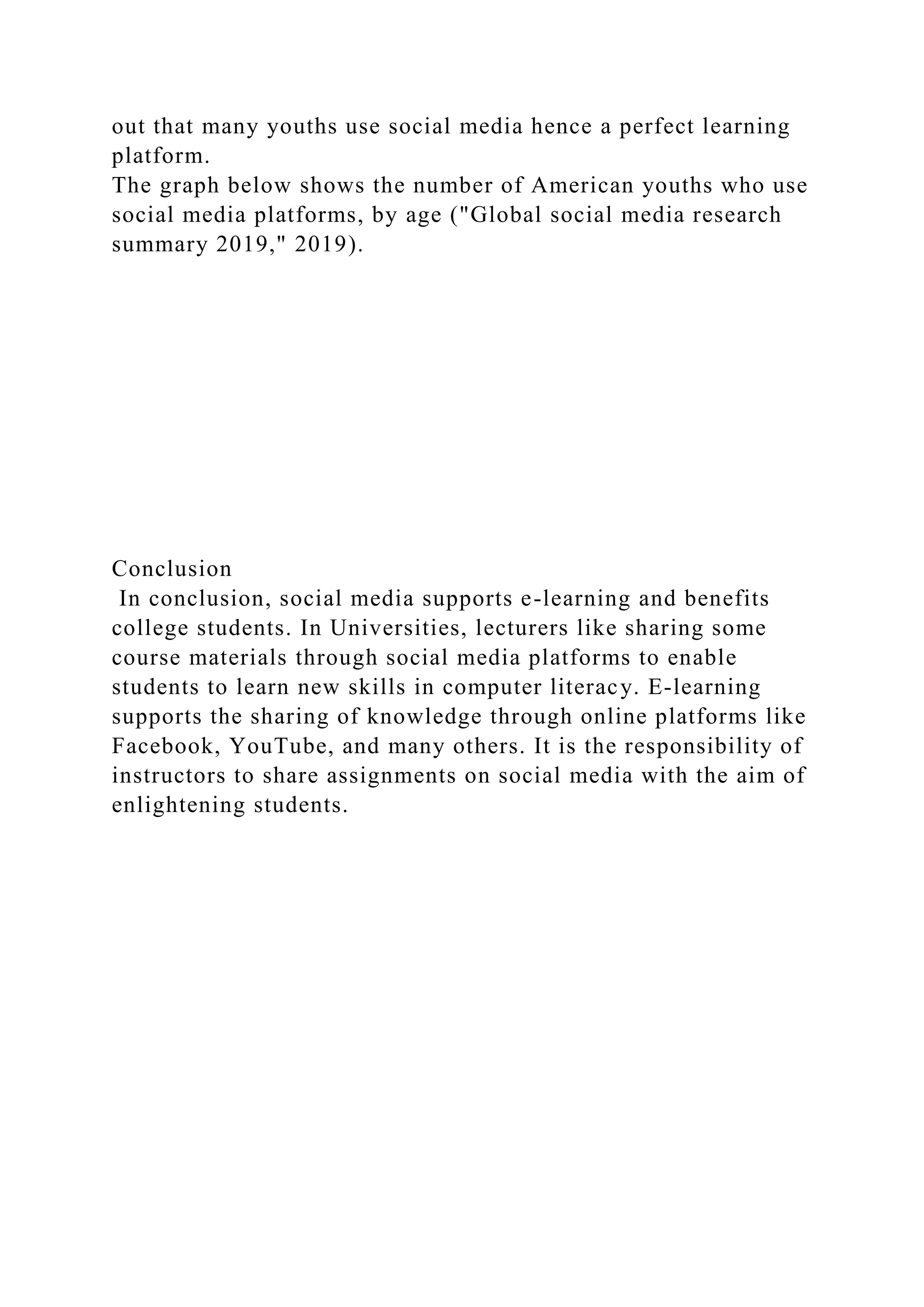 out that many youths use social media hence a perfect learning
platform.
The graph below shows the number of American youths who use
social media platforms, by age ("Global social media research
summary 2019," 2019).
Conclusion
In conclusion, social media supports e-learning and benefits
college students. In Universities, lecturers like sharing some
course materials through social media platforms to enable
students to learn new skills in computer literacy. E-learning
supports the sharing of knowledge through online platforms like
Facebook, YouTube, and many others. It is the responsibility of
instructors to share assignments on social media with the aim of
enlightening students.
 