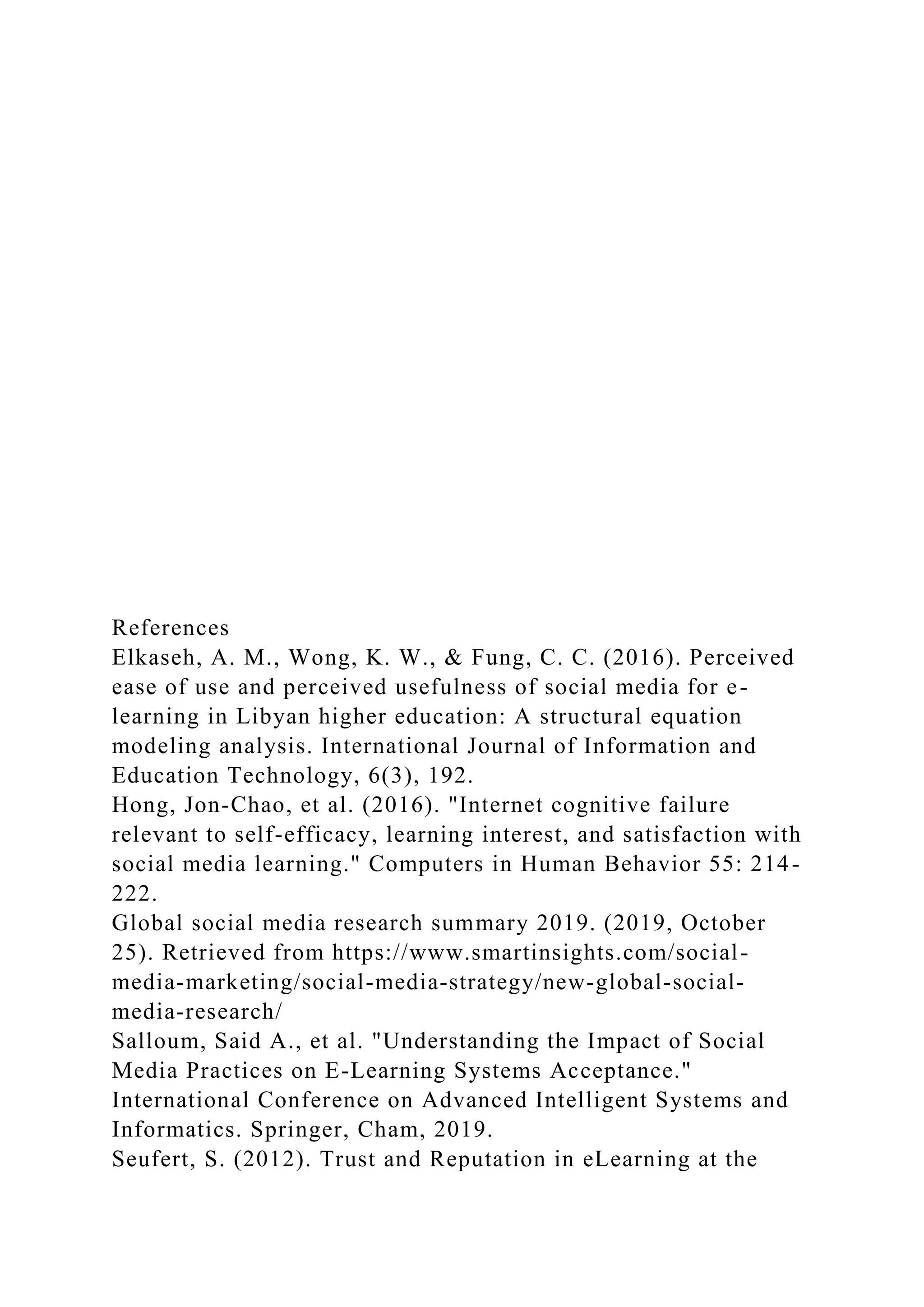 References
Elkaseh, A. M., Wong, K. W., & Fung, C. C. (2016). Perceived
ease of use and perceived usefulness of social media for e-
learning in Libyan higher education: A structural equation
modeling analysis. International Journal of Information and
Education Technology, 6(3), 192.
Hong, Jon-Chao, et al. (2016). "Internet cognitive failure
relevant to self-efficacy, learning interest, and satisfaction with
social media learning." Computers in Human Behavior 55: 214-
222.
Global social media research summary 2019. (2019, October
25). Retrieved from https://www.smartinsights.com/social-
media-marketing/social-media-strategy/new-global-social-
media-research/
Salloum, Said A., et al. "Understanding the Impact of Social
Media Practices on E-Learning Systems Acceptance."
International Conference on Advanced Intelligent Systems and
Informatics. Springer, Cham, 2019.
Seufert, S. (2012). Trust and Reputation in eLearning at the
 